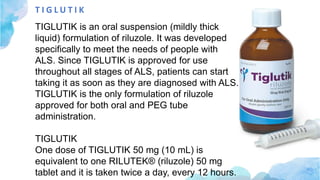 T I G L U T I K
TIGLUTIK is an oral suspension (mildly thick
liquid) formulation of riluzole. It was developed
specifically to meet the needs of people with
ALS. Since TIGLUTIK is approved for use
throughout all stages of ALS, patients can start
taking it as soon as they are diagnosed with ALS.
TIGLUTIK is the only formulation of riluzole
approved for both oral and PEG tube
administration.
TIGLUTIK
One dose of TIGLUTIK 50 mg (10 mL) is
equivalent to one RILUTEK® (riluzole) 50 mg
tablet and it is taken twice a day, every 12 hours.
 