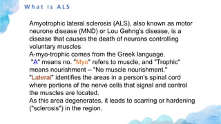 W h a t i s A L S
Amyotrophic lateral sclerosis (ALS), also known as motor
neurone disease (MND) or Lou Gehrig's disease, is a
disease that causes the death of neurons controlling
voluntary muscles
A-myo-trophic comes from the Greek language.
"A" means no. "Myo" refers to muscle, and "Trophic"
means nourishment – "No muscle nourishment."
"Lateral" identifies the areas in a person's spinal cord
where portions of the nerve cells that signal and control
the muscles are located.
As this area degenerates, it leads to scarring or hardening
("sclerosis") in the region.
 