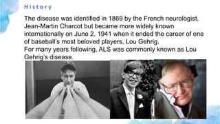 H i s t o r y
The disease was identified in 1869 by the French neurologist,
Jean-Martin Charcot but became more widely known
internationally on June 2, 1941 when it ended the career of one
of baseball’s most beloved players, Lou Gehrig.
For many years following, ALS was commonly known as Lou
Gehrig’s disease.
 
