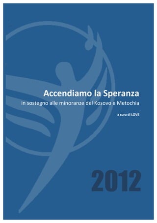 Accendiamo	
  la	
  Speranza	
  
in	
  sostegno	
  alle	
  minoranze	
  del	
  Kosovo	
  e	
  Metochia	
  
                                                          a	
  cura	
  di	
  LOVE	
  	
  	
  	
  




                                          2012                                        v. 25/05/2012
 
