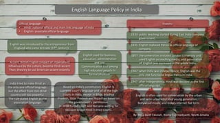 English Language Policy in India
Official language:
• Hindi: national official and main link language of India
• English: associate official language
History:
1835: English replaced Persia as official language of
company,
1857: the universities imitated London University and
used English as teaching media, and penetration
of English was increased in the whole India,
1947: when India was independence, English was the
only one functional lingua franca in India,
1947: after independency, Hindi was decided as the first
official language.
1830: public teaching started during East India company
government,
By: Reva Resti Fauziah, Risma Fuji Hadiyanti, Wanti Amelia
English used for business,
education, administration
and law.
Communication tool among
high educated people in
formal situation.
Accent: British English (impact of imperialism)
Influenced by the culture, become Hindi accent.
Then, they try to use American accent recently.
English was introduced by the entrepreneur from
England who came to trade (17th century).
India tried to make Hindi as
the only one official language,
but the effect from non-Hindi
country still too powerful.
The rule stated English as the
association language.
English is often used for conversation by the urban
and semi-urban educated young generation,
Bollywood movie, and India’s internet flat form.
Based on India’s constitution, English is
supreme court’s language and all of the high
courts in India, except in Bihar, Madhya
Pradesh, Uttar Pradesh and Rajasthan based on
the government’s permission.
In 2018 Punjab court and Haryana waiting for
decision to use Hindi in their courts.
 