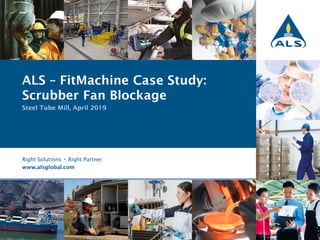 1 Right Solutions • Right Partner
Right Solutions • Right Partner
www.alsglobal.com
ALS – FitMachine Case Study:
Scrubber Fan Blockage
Steel Tube Mill, April 2019
 