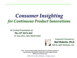 Consumer Insighting
for Continuous Product Innovations

 An Invited Presentation at:
     The 12th SLV’s ALS
     27 July 2011, New World Hotel
                                                                              Prepared & Presented by:
                                                                         Ned Roberto, Ph.D.
                                                                     Salt & Light Ventures, Inc.

             Note: No part of this briefing material may be circulated, quoted, or
               reproduced for distribution without the written approval from
                                  Roberto & Associates, Inc.
                       ©2002- 2011 by Dr. Ned Roberto. All rights reserved.
 