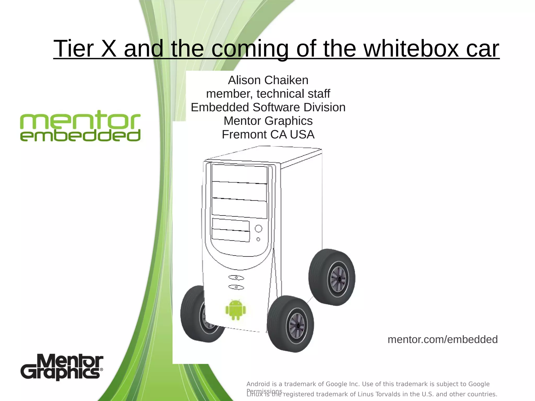 Tier X and the coming of the whitebox car
                 Alison Chaiken
              member, technical staff
            Embedded Software Division
                Mentor Graphics
                Fremont CA USA




                                                                   mentor.com/embedded


                     Android is a trademark of Google Inc. Use of this trademark is subject to Google
                     Permissions.registered trademark of Linus Torvalds in the U.S. and other countries.
                     Linux is the
 