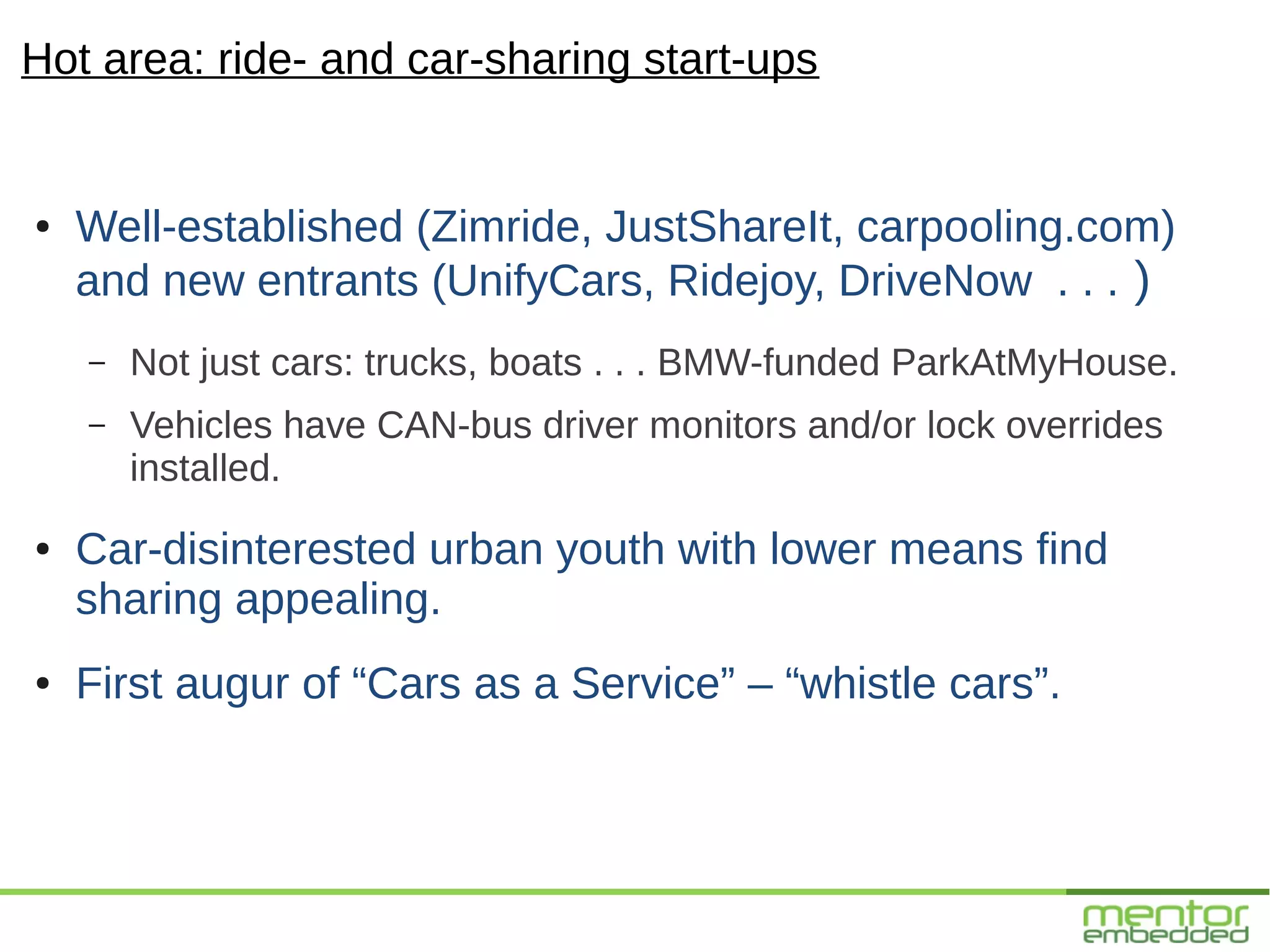 Hot area: ride- and car-sharing start-ups


●   Well-established (Zimride, JustShareIt, carpooling.com)
    and new entrants (UnifyCars, Ridejoy, DriveNow . . . )
    –   Not just cars: trucks, boats . . . BMW-funded ParkAtMyHouse.
    –   Vehicles have CAN-bus driver monitors and/or lock overrides
        installed.
●   Car-disinterested urban youth with lower means find
    sharing appealing.
●   First augur of “Cars as a Service” – “whistle cars”.
 