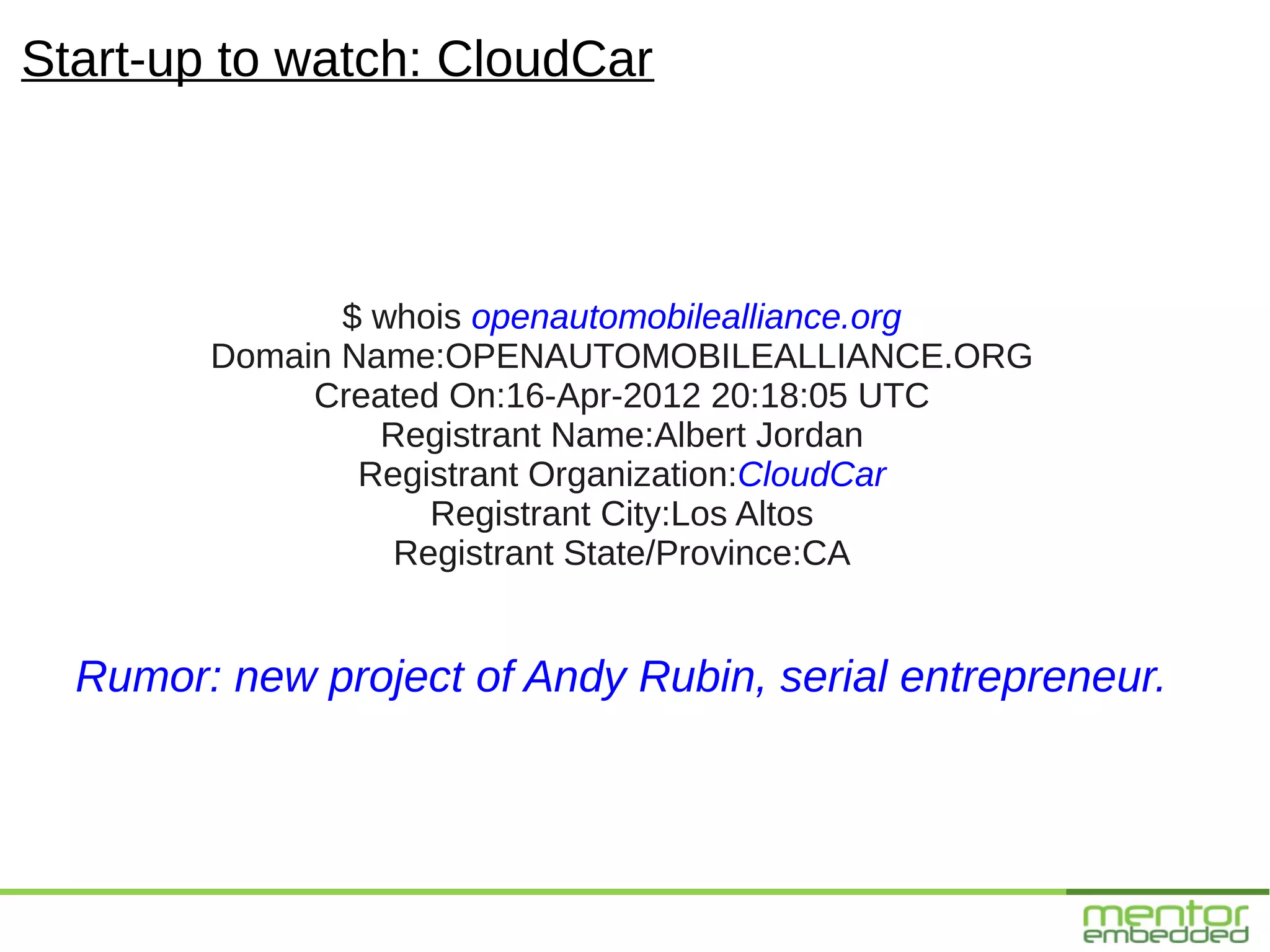 Start-up to watch: CloudCar



               $ whois openautomobilealliance.org
        Domain Name:OPENAUTOMOBILEALLIANCE.ORG
             Created On:16-Apr-2012 20:18:05 UTC
                 Registrant Name:Albert Jordan
                Registrant Organization:CloudCar
                    Registrant City:Los Altos
                  Registrant State/Province:CA


  Rumor: new project of Andy Rubin, serial entrepreneur.
 