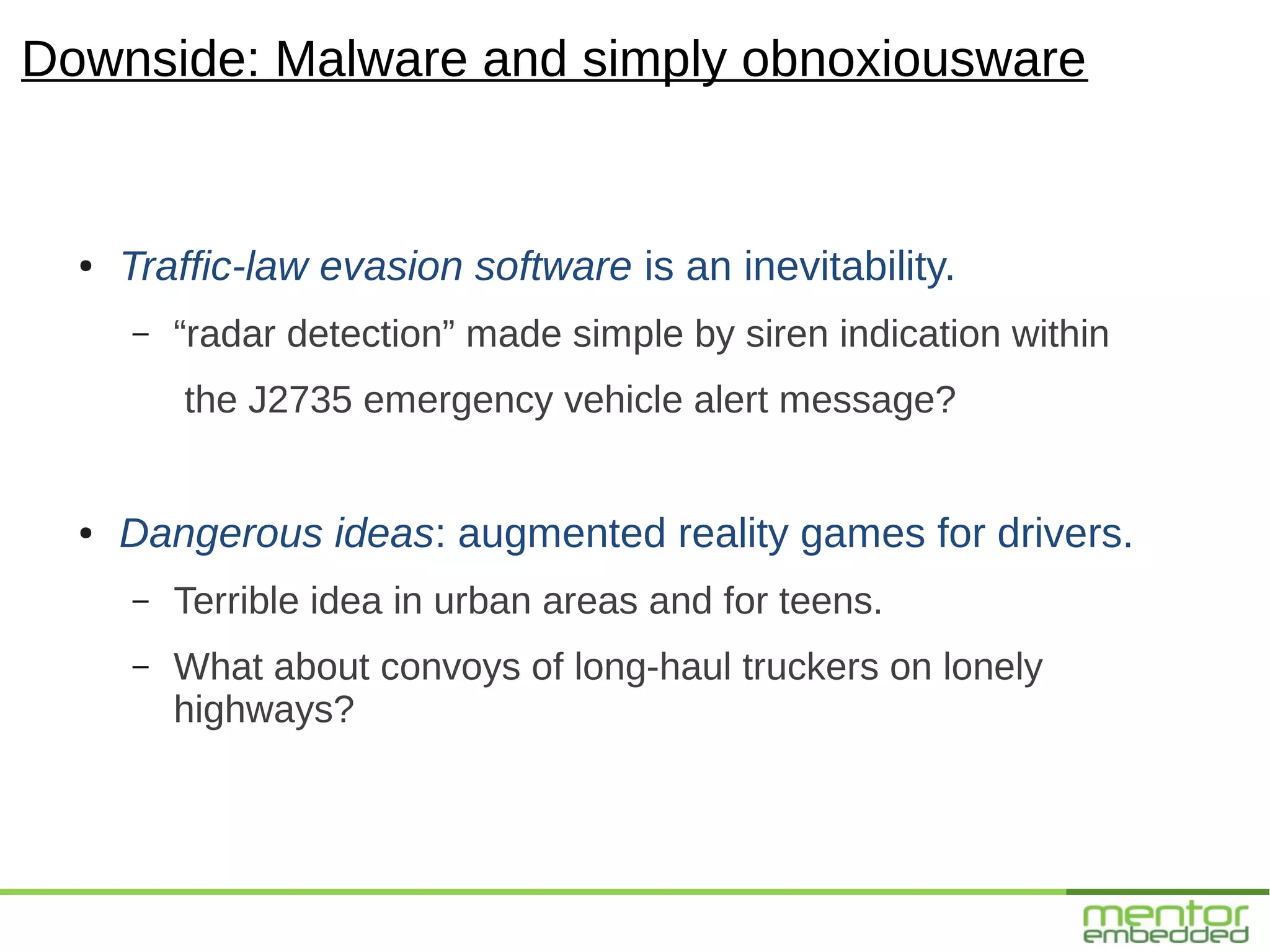 Downside: Malware and simply obnoxiousware


  ●   Traffic-law evasion software is an inevitability.
      –   “radar detection” made simple by siren indication within
          the J2735 emergency vehicle alert message?


  ●   Dangerous ideas: augmented reality games for drivers.
      –   Terrible idea in urban areas and for teens.
      –   What about convoys of long-haul truckers on lonely
          highways?
 