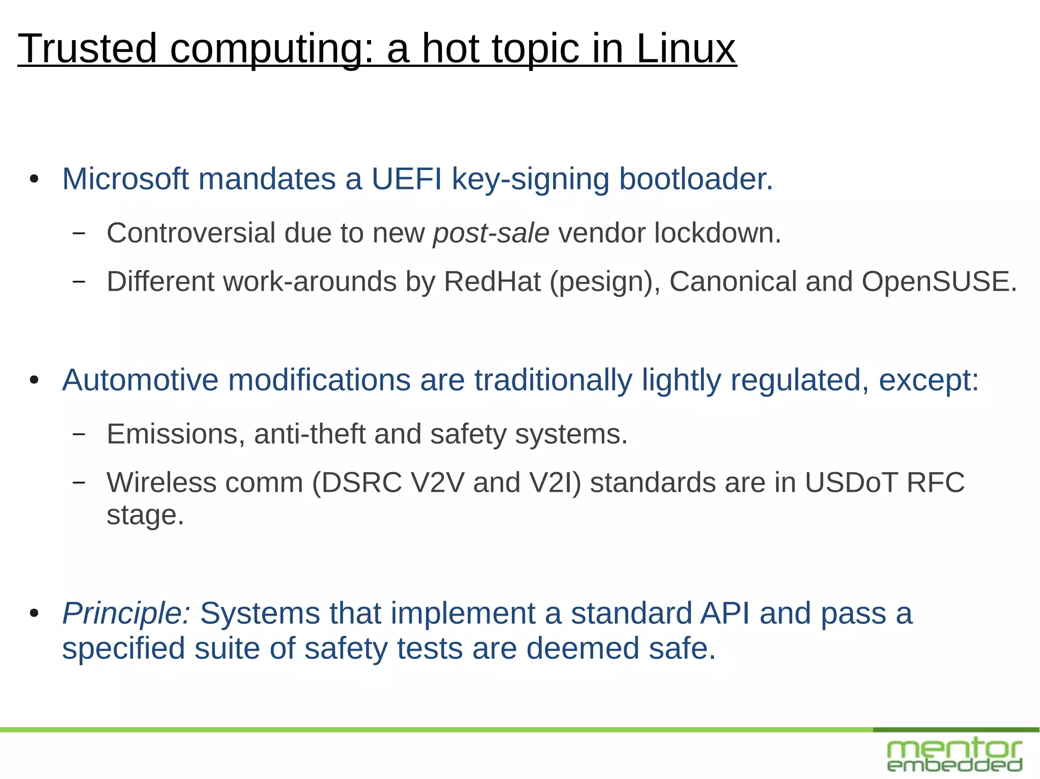 Trusted computing: a hot topic in Linux

●   Microsoft mandates a UEFI key-signing bootloader.
    –   Controversial due to new post-sale vendor lockdown.
    –   Different work-arounds by RedHat (pesign), Canonical and OpenSUSE.


●   Automotive modifications are traditionally lightly regulated, except:
    –   Emissions, anti-theft and safety systems.
    –   Wireless comm (DSRC V2V and V2I) standards are in USDoT RFC
        stage.


●   Principle: Systems that implement a standard API and pass a
    specified suite of safety tests are deemed safe.
 
