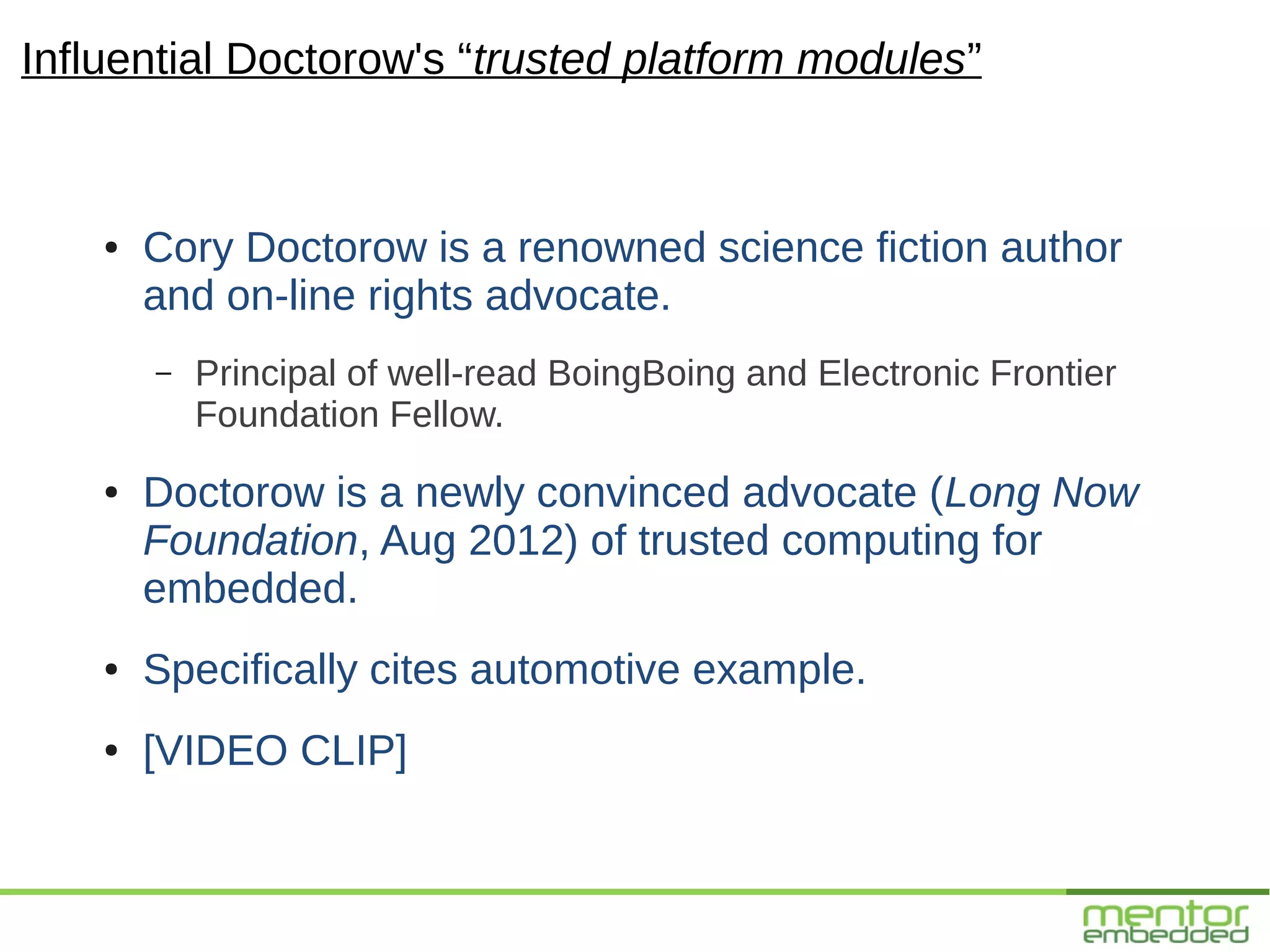 Influential Doctorow's “trusted platform modules”


    ●   Cory Doctorow is a renowned science fiction author
        and on-line rights advocate.
        –   Principal of well-read BoingBoing and Electronic Frontier
            Foundation Fellow.
    ●   Doctorow is a newly convinced advocate (Long Now
        Foundation, Aug 2012) of trusted computing for
        embedded.
    ●   Specifically cites automotive example.
    ●   [VIDEO CLIP]
 