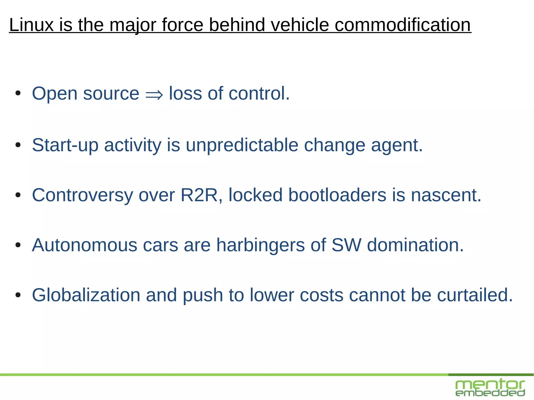 Linux is the major force behind vehicle commodification


●
    Open source ⇒ loss of control.

●   Start-up activity is unpredictable change agent.

●   Controversy over R2R, locked bootloaders is nascent.

●   Autonomous cars are harbingers of SW domination.

●   Globalization and push to lower costs cannot be curtailed.
 