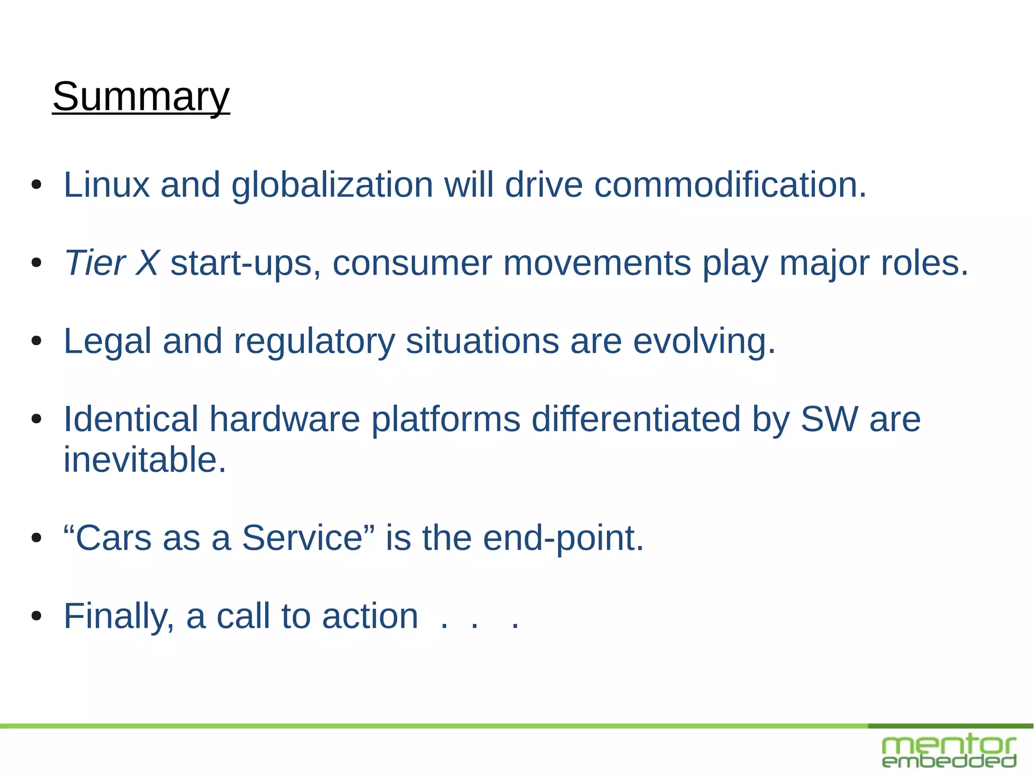 Summary
●   Linux and globalization will drive commodification.
●   Tier X start-ups, consumer movements play major roles.
●   Legal and regulatory situations are evolving.
●   Identical hardware platforms differentiated by SW are
    inevitable.
●   “Cars as a Service” is the end-point.
●   Finally, a call to action . . .
 