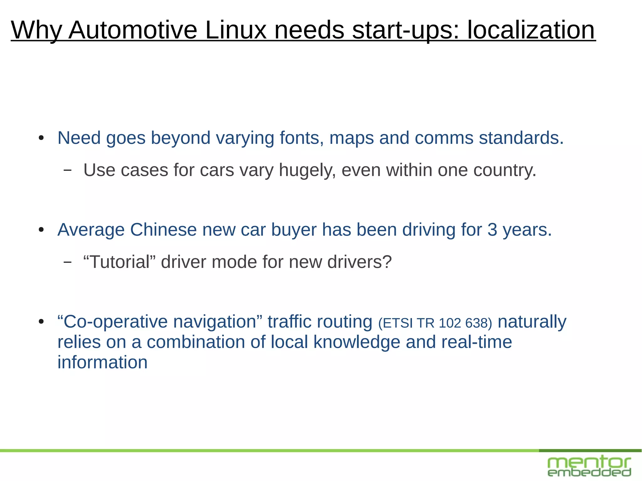 Why Automotive Linux needs start-ups: localization


  ●   Need goes beyond varying fonts, maps and comms standards.
      –   Use cases for cars vary hugely, even within one country.


  ●   Average Chinese new car buyer has been driving for 3 years.
      –   “Tutorial” driver mode for new drivers?


  ●   “Co-operative navigation” traffic routing (ETSI TR 102 638) naturally
      relies on a combination of local knowledge and real-time
      information
 