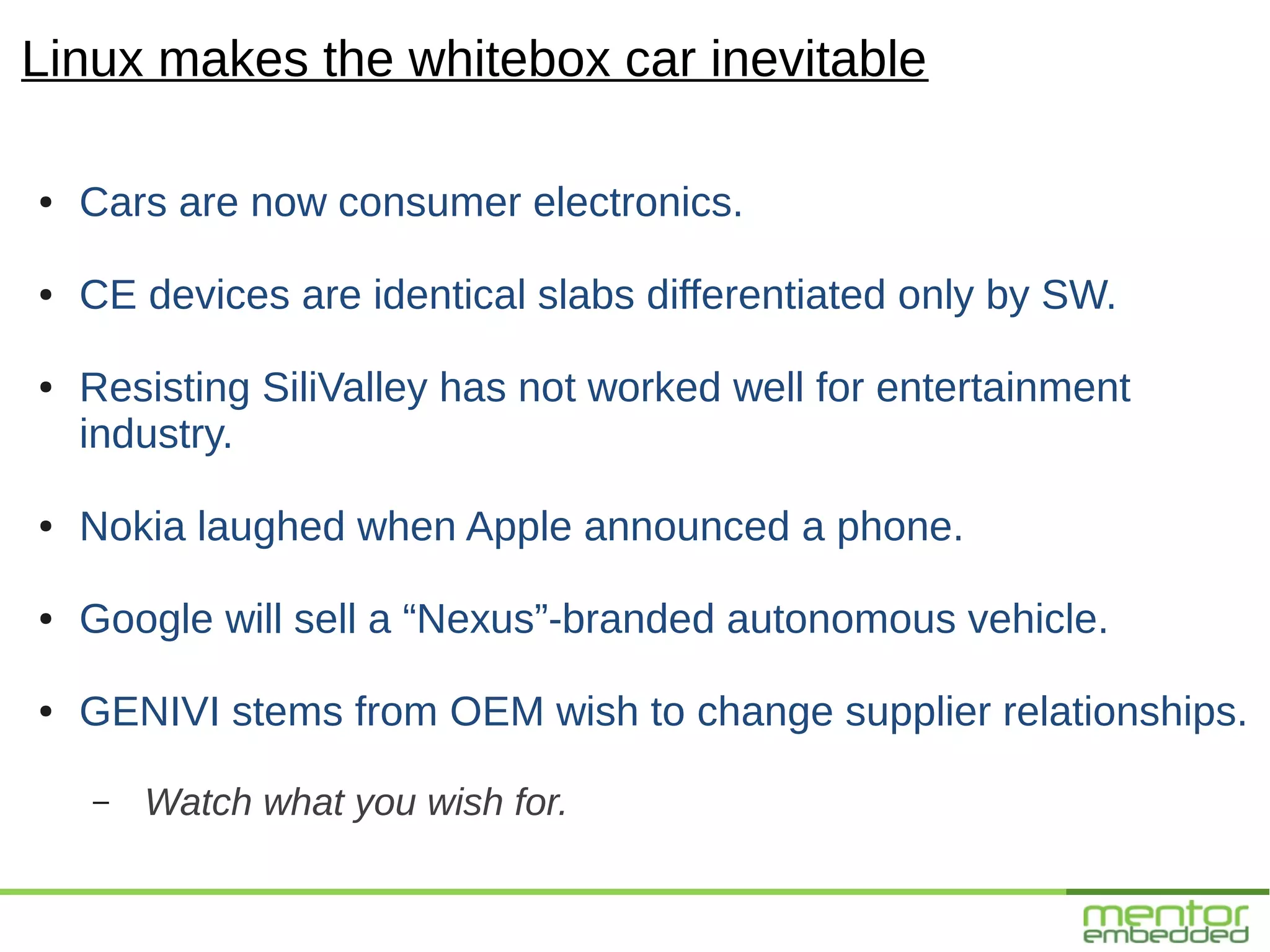 Linux makes the whitebox car inevitable

●   Cars are now consumer electronics.

●   CE devices are identical slabs differentiated only by SW.

●   Resisting SiliValley has not worked well for entertainment
    industry.

●   Nokia laughed when Apple announced a phone.

●   Google will sell a “Nexus”-branded autonomous vehicle.

●   GENIVI stems from OEM wish to change supplier relationships.

    –   Watch what you wish for.
 
