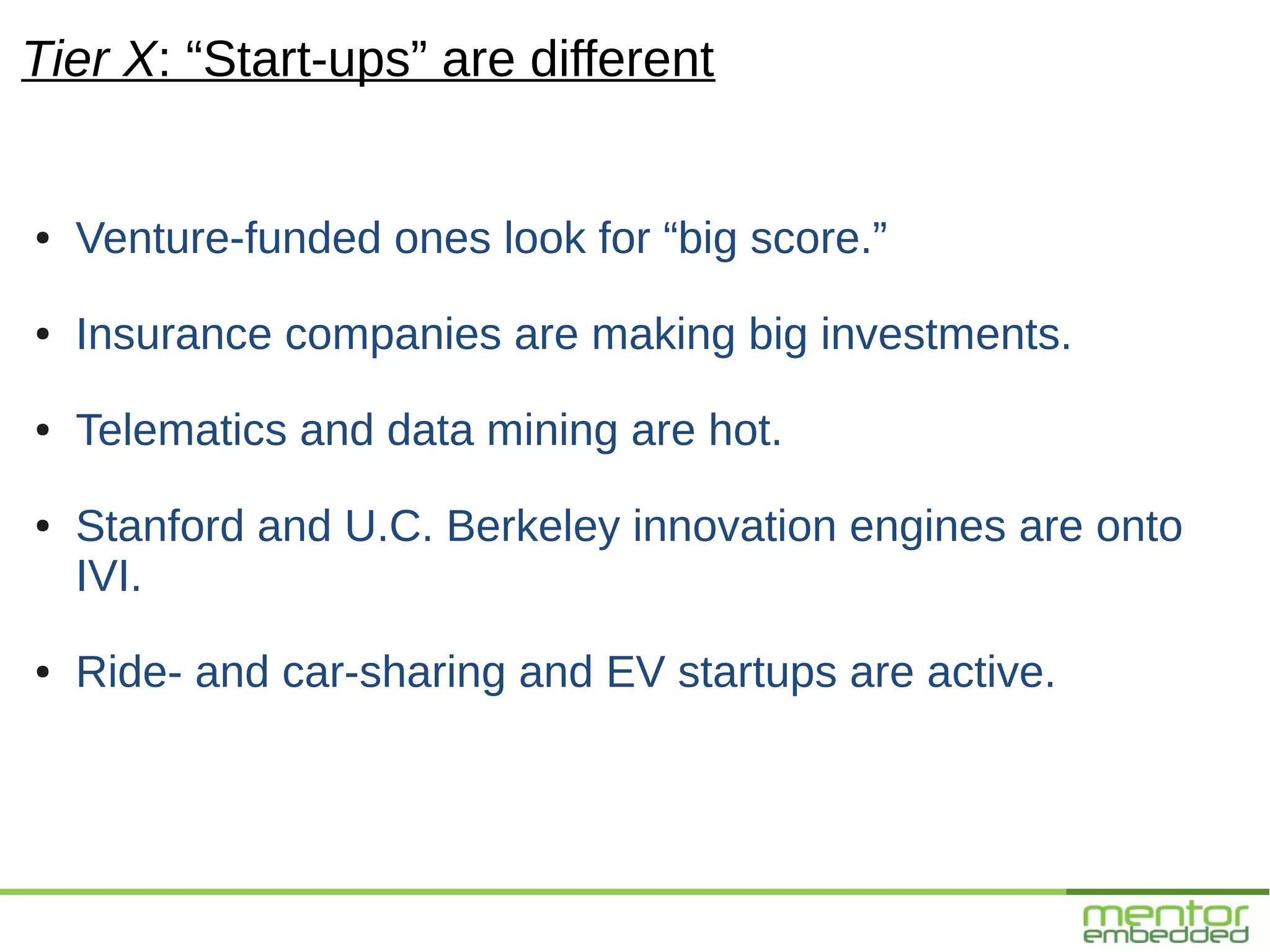 Tier X: “Start-ups” are different


●   Venture-funded ones look for “big score.”
●   Insurance companies are making big investments.
●   Telematics and data mining are hot.
●   Stanford and U.C. Berkeley innovation engines are onto
    IVI.
●   Ride- and car-sharing and EV startups are active.
 