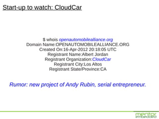 Start-up to watch: CloudCar



               $ whois openautomobilealliance.org
        Domain Name:OPENAUTOMOBILEALLIANCE.ORG
             Created On:16-Apr-2012 20:18:05 UTC
                 Registrant Name:Albert Jordan
                Registrant Organization:CloudCar
                    Registrant City:Los Altos
                  Registrant State/Province:CA


  Rumor: new project of Andy Rubin, serial entrepreneur.
 