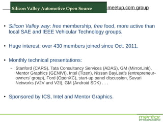 meetup.com group


●   Silicon Valley way: free membership, free food, more active than
    local SAE and IEEE Vehicular Technology groups.

●   Huge interest: over 430 members joined since Oct. 2011.

●   Monthly technical presentations:
    –   Stanford (CARS), Tata Consultancy Services (ADAS), GM (MirrorLink),
        Mentor Graphics (GENIVI), Intel (Tizen), Nissan BayLeafs (entrepreneur-
        owners' group), Ford (OpenXC), start-up panel discussion, Savari
        Networks (V2V and V2I), GM (Android SDK) . . .

●   Sponsored by ICS, Intel and Mentor Graphics.
 