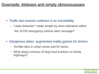 Downside: Malware and simply obnoxiousware


  ●   Traffic-law evasion software is an inevitability.
      –   “radar detection” made simple by siren indication within
          the J2735 emergency vehicle alert message?


  ●   Dangerous ideas: augmented reality games for drivers.
      –   Terrible idea in urban areas and for teens.
      –   What about convoys of long-haul truckers on lonely
          highways?
 