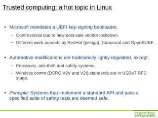 Trusted computing: a hot topic in Linux

●   Microsoft mandates a UEFI key-signing bootloader.
    –   Controversial due to new post-sale vendor lockdown.
    –   Different work-arounds by RedHat (pesign), Canonical and OpenSUSE.


●   Automotive modifications are traditionally lightly regulated, except:
    –   Emissions, anti-theft and safety systems.
    –   Wireless comm (DSRC V2V and V2I) standards are in USDoT RFC
        stage.


●   Principle: Systems that implement a standard API and pass a
    specified suite of safety tests are deemed safe.
 