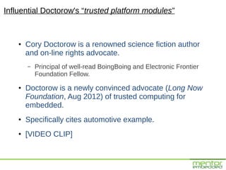 Influential Doctorow's “trusted platform modules”


    ●   Cory Doctorow is a renowned science fiction author
        and on-line rights advocate.
        –   Principal of well-read BoingBoing and Electronic Frontier
            Foundation Fellow.
    ●   Doctorow is a newly convinced advocate (Long Now
        Foundation, Aug 2012) of trusted computing for
        embedded.
    ●   Specifically cites automotive example.
    ●   [VIDEO CLIP]
 