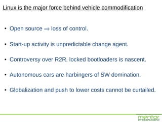 Linux is the major force behind vehicle commodification


●
    Open source ⇒ loss of control.

●   Start-up activity is unpredictable change agent.

●   Controversy over R2R, locked bootloaders is nascent.

●   Autonomous cars are harbingers of SW domination.

●   Globalization and push to lower costs cannot be curtailed.
 