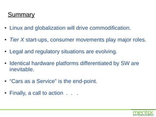 Summary
●   Linux and globalization will drive commodification.
●   Tier X start-ups, consumer movements play major roles.
●   Legal and regulatory situations are evolving.
●   Identical hardware platforms differentiated by SW are
    inevitable.
●   “Cars as a Service” is the end-point.
●   Finally, a call to action . . .
 