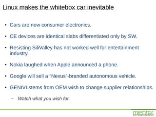 Linux makes the whitebox car inevitable

●   Cars are now consumer electronics.

●   CE devices are identical slabs differentiated only by SW.

●   Resisting SiliValley has not worked well for entertainment
    industry.

●   Nokia laughed when Apple announced a phone.

●   Google will sell a “Nexus”-branded autonomous vehicle.

●   GENIVI stems from OEM wish to change supplier relationships.

    –   Watch what you wish for.
 