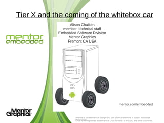 Tier X and the coming of the whitebox car
                 Alison Chaiken
              member, technical staff
            Embedded Software Division
                Mentor Graphics
                Fremont CA USA




                                                                   mentor.com/embedded


                     Android is a trademark of Google Inc. Use of this trademark is subject to Google
                     Permissions.registered trademark of Linus Torvalds in the U.S. and other countries.
                     Linux is the
 