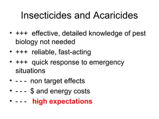 Insecticides and Acaricides
• +++ effective, detailed knowledge of pest
biology not needed
• +++ reliable, fast-acting
• +++ quick response to emergency
situations
• - - - non target effects
• - - - $ and energy costs
• - - - high expectations
 