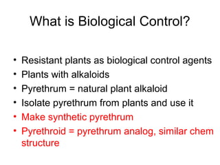 What is Biological Control?
• Resistant plants as biological control agents
• Plants with alkaloids
• Pyrethrum = natural plant alkaloid
• Isolate pyrethrum from plants and use it
• Make synthetic pyrethrum
• Pyrethroid = pyrethrum analog, similar chem
structure
 