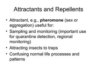 Attractants and Repellents
• Attractant, e.g., pheromone (sex or
aggregation) useful for:
• Sampling and monitoring (important use
for quarantine detection, regional
monitoring)
• Attracting insects to traps
• Confusing normal life processes and
patterns
 