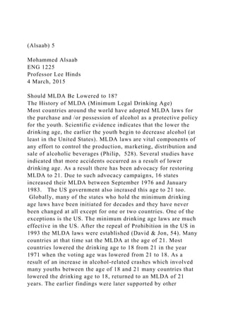 (Alsaab) 5
Mohammed Alsaab
ENG 1225
Professor Lee Hinds
4 March, 2015
Should MLDA Be Lowered to 18?
The History of MLDA (Minimum Legal Drinking Age)
Most countries around the world have adopted MLDA laws for
the purchase and /or possession of alcohol as a protective policy
for the youth. Scientific evidence indicates that the lower the
drinking age, the earlier the youth begin to decrease alcohol (at
least in the United States). MLDA laws are vital components of
any effort to control the production, marketing, distribution and
sale of alcoholic beverages (Philip, 528). Several studies have
indicated that more accidents occurred as a result of lower
drinking age. As a result there has been advocacy for restoring
MLDA to 21. Due to such advocacy campaigns, 16 states
increased their MLDA between September 1976 and January
1983. The US government also incrased this age to 21 too.
Globally, many of the states who hold the minimum drinking
age laws have been initiated for decades and they have never
been changed at all except for one or two countries. One of the
exceptions is the US. The minimum drinking age laws are much
effective in the US. After the repeal of Prohibition in the US in
1993 the MLDA laws were established (David & Jon, 54). Many
countries at that time sat the MLDA at the age of 21. Most
countries lowered the drinking age to 18 from 21 in the year
1971 when the voting age was lowered from 21 to 18. As a
result of an increase in alcohol-related crashes which involved
many youths between the age of 18 and 21 many countries that
lowered the drinking age to 18, returned to an MLDA of 21
years. The earlier findings were later supported by other
 
