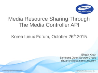 Samsung Open Source Group © SAMSUNG Electronics Co.1
Media Resource Sharing Through
The Media Controller API
Korea Linux Forum, October 26th
2015
Shuah Khan
Samsung Open Source Group
shuahkh@osg.samsung.com
 