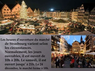 Les heures d’ouverture du marché
de Strasbourg varient selon
les circonstances.
Normalement, les jours
ouvrables, il est ouvert de
10h à 20h. Le samedi, il est
ouvert jusqu’ à 21h. Le 24
décembre, le marché ferme à 18h.