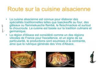 Route sur la cuisine alsacienne La cuisine alsacienne est connue pour élaborer des spécialités traditionnelles telles que baeckeoffe au four, des gâteaux ou flammekueche flambé, le fleischnackas et surtout la choucroute. La cuisine est basée sur la tradition culinaire et germanique.  La région d'Alsace est considéré comme un des régions viticoles de France pour l'excellence, et un signe de sa particularité, le productions sont soumises à la contrainte, ainsi que la rubrique générale des Vins d'Alsace.   