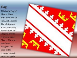 FlagThis is the flag of Alsace. These arms are based on the Alsatian arms. The white arms are representing lower Alsace and the gold crowns represent upper  Alsace. The arms have been designed and used by the regional council since the 1990’s.