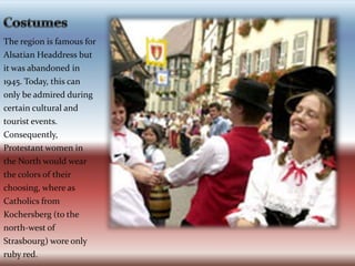 CostumesThe region is famous for Alsatian Headdress but it was abandoned in 1945. Today, this can only be admired during certain cultural and tourist events. Consequently, Protestant women in the North would wear the colors of their choosing, where as Catholics from Kochersberg (to the north-west of Strasbourg) wore only ruby red.