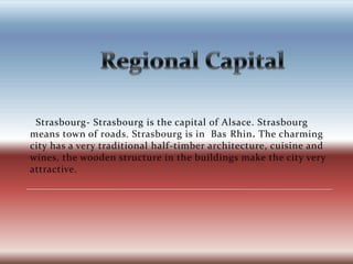 		Regional Capital  Strasbourg- Strasbourg is the capital of Alsace. Strasbourg means town of roads. Strasbourg is in  Bas Rhin.The charming city has a very traditional half-timber architecture, cuisine and wines, the wooden structure in the buildings make the city very attractive.