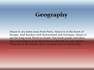 			GeographyAlsace is 275 miles away from Paris. Alsace is in the heart of Europe. And borders with Switzerland and Germany. Alsace is 190 km long from North to South. Has fresh ponds and lakes. The most famous is lac blanc has an altitude of 1,055 meters. There are 13 ski resorts. Snow in some areas of Alsace like 