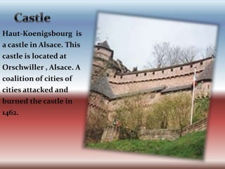     CastleHaut-Koenigsbourg  is a castle in Alsace. This castle is located at Orschwiller , Alsace. A coalition of cities of cities attacked and burned the castle in 1462. 