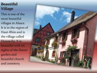 Beautiful Village  This is one of the most beautiful villages in Alsace. It is in the region of Haut-Rhin and is the village called Hunawihr. It is beautiful with its sights of the flower garden and beautiful church and cemetery.
