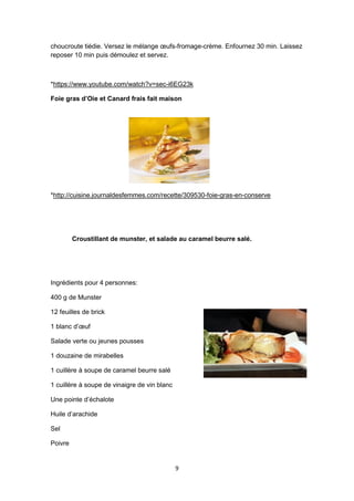 9
choucroute tiédie. Versez le mélange œufs-fromage-crème. Enfournez 30 min. Laissez
reposer 10 min puis démoulez et servez.
*https://www.youtube.com/watch?v=sec-i6EG23k
Foie gras d’Oie et Canard frais fait maison
*http://cuisine.journaldesfemmes.com/recette/309530-foie-gras-en-conserve
Croustillant de munster, et salade au caramel beurre salé.
Ingrédients pour 4 personnes:
400 g de Munster
12 feuilles de brick
1 blanc d’œuf
Salade verte ou jeunes pousses
1 douzaine de mirabelles
1 cuillère à soupe de caramel beurre salé
1 cuillère à soupe de vinaigre de vin blanc
Une pointe d’échalote
Huile d’arachide
Sel
Poivre
 