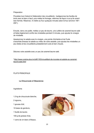 10
Préparation
Procédez tout d’abord à l’élaboration des croustillants : badigeonnez les feuilles de
brick avec le blanc d’œuf, puis mettez le fromage, refermez de façon à ce qu’ils soient
bien fermés. Réservez. A mettre au four quelques minutes selon le four (environ 180°-
200°).
Ensuite, dans une poêle, mettez un peu de beurre, une cuillère de caramel beurre salé
et faites légèrement confire les mirabelles pendant 5 minutes, puis ajoutez le vinaigre
de mirabelle.
Assaisonnez la salade avec le vinaigre, une pointe d’échalote et de l’huile
d’arachide.Dressez la salade au milieu de votre assiette, puis ajoutez les mirabelles un
peu tièdes et les croustillants préalablement cuits et bien chauds.
Décorez votre assiette avec un peu de caramel beurre salé.
*http://www.cuisine-plus.tv/cid61183/croustillant-de-munster-et-salade-au-caramel-
beurre-sale.html
PLATS PRINCIPAUX
La Choucroute à l'Alsacienne
Ingrédients
1,5 kg de choucroute blanche,
2 oignons,
1 gousse d'ail,
10 baies de genièvre,
1 feuille de laurier,
100 g de graisse d'oie,
1 verre de vin blanc d'Alsace,
 