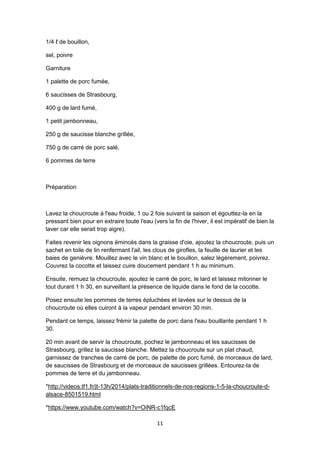 11
1/4 ℓ de bouillon,
sel, poivre
Garniture
1 palette de porc fumée,
6 saucisses de Strasbourg,
400 g de lard fumé,
1 petit jambonneau,
250 g de saucisse blanche grillée,
750 g de carré de porc salé,
6 pommes de terre
Préparation
Lavez la choucroute à l'eau froide, 1 ou 2 fois suivant la saison et égouttez-la en la
pressant bien pour en extraire toute l'eau (vers la fin de l'hiver, il est impératif de bien la
laver car elle serait trop aigre).
Faites revenir les oignons émincés dans la graisse d'oie, ajoutez la choucroute, puis un
sachet en toile de lin renfermant l'ail, les clous de girofles, la feuille de laurier et les
baies de genièvre. Mouillez avec le vin blanc et le bouillon, salez légèrement, poivrez.
Couvrez la cocotte et laissez cuire doucement pendant 1 h au minimum.
Ensuite, remuez la choucroute, ajoutez le carré de porc, le lard et laissez mitonner le
tout durant 1 h 30, en surveillant la présence de liquide dans le fond de la cocotte.
Posez ensuite les pommes de terres épluchées et lavées sur le dessus de la
choucroute où elles cuiront à la vapeur pendant environ 30 min.
Pendant ce temps, laissez frémir la palette de porc dans l'eau bouillante pendant 1 h
30.
20 min avant de servir la choucroute, pochez le jambonneau et les saucisses de
Strasbourg, grillez la saucisse blanche. Mettez la choucroute sur un plat chaud,
garnissez de tranches de carré de porc, de palette de porc fumé, de morceaux de lard,
de saucisses de Strasbourg et de morceaux de saucisses grillées. Entourez-la de
pommes de terre et du jambonneau.
*http://videos.tf1.fr/jt-13h/2014/plats-traditionnels-de-nos-regions-1-5-la-choucroute-d-
alsace-8501519.html
*https://www.youtube.com/watch?v=OiNR-c1fqcE
 