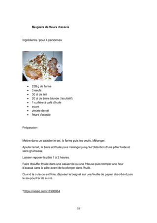 16
Beignets de fleurs d'acacia
Ingrédients / pour 4 personnes
 250 g de farine
 3 oeufs
 30 cl de lait
 20 cl de bière blonde (facultatif)
 1 cuillère à café d'huile
 sucre
 pincée de sel
 fleurs d'acacia
Préparation
Mettre dans un saladier le sel, la farine puis les oeufs. Mélanger.
Ajouter le lait, la bière et l'huile puis mélanger jusqu'à l'obtention d'une pâte fluide et
sans grumeaux.
Laisser reposer la pâte 1 à 2 heures.
Faire chauffer l'huile dans une casserole ou une friteuse puis tremper une fleur
d'acacia dans la pâte avant de la plonger dans l'huile.
Quand la cuisson est finie, déposer le beignet sur une feuille de papier absorbant puis
le saupoudrer de sucre.
*https://vimeo.com/11900964
 