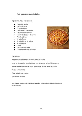 17
Tarte alsacienne aux mirabelles
Ingrédients. Pour 6 personnes
 Pour pâte brisée:
 150 g de fairne
 75 g de beurre
 1/2 cuillère à café de sel
 1/2 verre d'eau envion
 1 cuillerée à soupe de sucre
 Pour la crème:
 25 g de farine
 50 g de lait ou de crème
 50 g de sucre
 1 oeuf
 750 g de mirabelles
 1 cuillerée à soupe de kirsch
Préparation :
Préparer une pâte brisée. Garnir un moule beurré.
Laver et dénoyauter les mirabelles. Les ranger sur le fond de tarte cru.
Battre l'oeuf entier avec le sucre et la farine. Ajouter le lait, le kirsch.
Verser sur les fruits.
Faire cuire à four moyen.
Servir tiède ou froid.
*http://www.dailymotion.com/video/xagagp_tarte-aux-mirabelles-recette-de-
mon_lifestyle
 