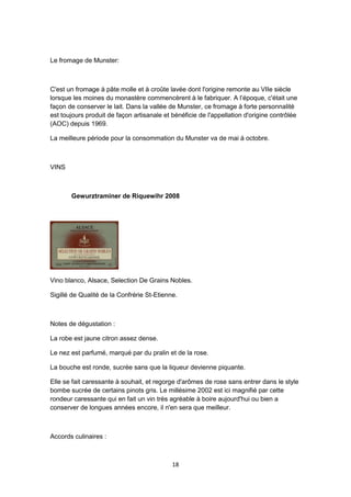 18
Le fromage de Munster:
C'est un fromage à pâte molle et à croûte lavée dont l'origine remonte au VIIe siècle
lorsque les moines du monastère commencèrent à le fabriquer. A l’époque, c'était une
façon de conserver le lait. Dans la vallée de Munster, ce fromage à forte personnalité
est toujours produit de façon artisanale et bénéficie de l'appellation d'origine contrôlée
(AOC) depuis 1969.
La meilleure période pour la consommation du Munster va de mai à octobre.
VINS
Gewurztraminer de Riquewihr 2008
Vino blanco, Alsace, Selection De Grains Nobles.
Sigillé de Qualité de la Confrérie St-Etienne.
Notes de dégustation :
La robe est jaune citron assez dense.
Le nez est parfumé, marqué par du pralin et de la rose.
La bouche est ronde, sucrée sans que la liqueur devienne piquante.
Elle se fait caressante à souhait, et regorge d'arômes de rose sans entrer dans le style
bombe sucrée de certains pinots gris. Le millésime 2002 est ici magnifié par cette
rondeur caressante qui en fait un vin très agréable à boire aujourd'hui ou bien a
conserver de longues années encore, il n'en sera que meilleur.
Accords culinaires :
 