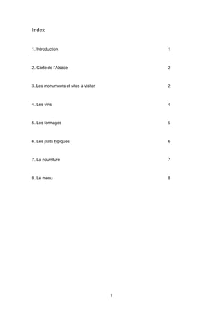 1
Index
1. Introduction 1
2. Carte de l’Alsace 2
3. Les monuments et sites à visiter 2
4. Les vins 4
5. Les formages 5
6. Les plats typiques 6
7. La nourriture 7
8. Le menu 8
 