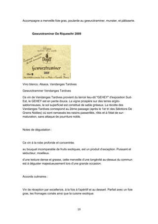 19
Accompagne a merveille foie gras, poularde au gewurztraminer, munster, et pâtisserie.
Gewurztraminer De Riquewihr 2009
Vino blanco, Alsace, Vendanges Tardives
Gewurztraminer Vendanges Tardives
Ce vin de Vendanges Tardives provient du terroir lieu-dit "GEHEY" d'exposition Sud-
Est, le GEHEY est en pente douce. La vigne prospère sur des terres argilo-
sablonneuses, le sol superficiel est constitué de sable gréseux. La récolte des
Vendanges Tardives correspond au 2ème passage (après le 1er tri des Sélctions De
Grains Nobles) où sont ramassés les raisins passerillés, rôtis et à l'état de sur-
maturation, sans attaque de pourriture noble.
Notes de dégustation :
Ce vin à la robe profonde et concentrée.
au bouquet incomparable de fruits exotiques, est un produit d’exception. Puissant et
séducteur, moelleux.
d’une texture dense et grasse, cette merveille d’une longévité au-dessus du commun
est à déguster majestueusement lors d’une grande occasion.
Accords culinaires :
Vin de réception par excellence, à la fois à l'apéritif et au dessert. Parfait avec un foie
gras, les fromages corsés ainsi que la cuisine exotique.
 
