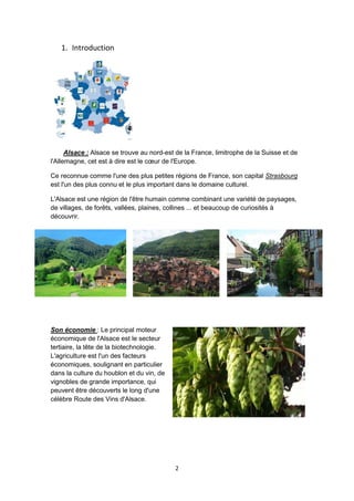 2
1. Introduction
Alsace : Alsace se trouve au nord-est de la France, limitrophe de la Suisse et de
l'Allemagne, cet est à dire est le cœur de l'Europe.
Ce reconnue comme l'une des plus petites régions de France, son capital Strasbourg
est l'un des plus connu et le plus important dans le domaine culturel.
L'Alsace est une région de l'être humain comme combinant une variété de paysages,
de villages, de forêts, vallées, plaines, collines ... et beaucoup de curiosités à
découvrir.
Son économie : Le principal moteur
économique de l'Alsace est le secteur
tertiaire, la tête de la biotechnologie.
L'agriculture est l'un des facteurs
économiques, soulignant en particulier
dans la culture du houblon et du vin, de
vignobles de grande importance, qui
peuvent être découverts le long d'une
célèbre Route des Vins d'Alsace.
 