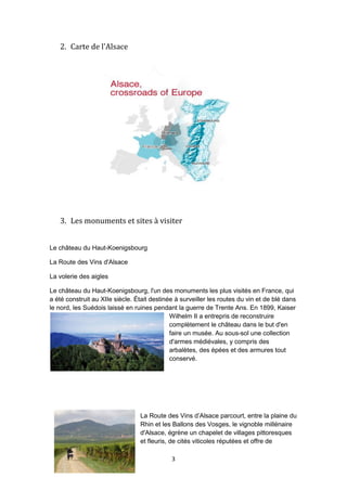 3
2. Carte de l'Alsace
3. Les monuments et sites à visiter
Le château du Haut-Koenigsbourg
La Route des Vins d'Alsace
La volerie des aigles
Le château du Haut-Koenigsbourg, l'un des monuments les plus visités en France, qui
a été construit au XIIe siècle. Était destinée à surveiller les routes du vin et de blé dans
le nord, les Suédois laissé en ruines pendant la guerre de Trente Ans. En 1899, Kaiser
Wilhelm II a entrepris de reconstruire
complètement le château dans le but d'en
faire un musée. Au sous-sol une collection
d'armes médiévales, y compris des
arbalètes, des épées et des armures tout
conservé.
La Route des Vins d’Alsace parcourt, entre la plaine du
Rhin et les Ballons des Vosges, le vignoble millénaire
d'Alsace, égrène un chapelet de villages pittoresques
et fleuris, de cités viticoles réputées et offre de
 